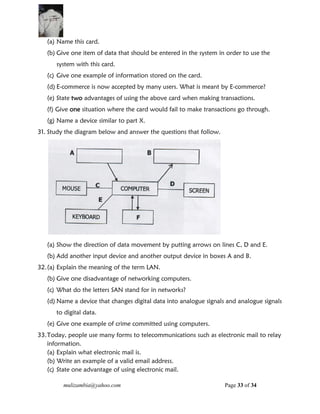 mulizambia@yahoo.com Page 33 of 34
(a) Name this card.
(b) Give one item of data that should be entered in the system in order to use the
system with this card.
(c) Give one example of information stored on the card.
(d) E-commerce is now accepted by many users. What is meant by E-commerce?
(e) State two advantages of using the above card when making transactions.
(f) Give one situation where the card would fail to make transactions go through.
(g) Name a device similar to part X.
31. Study the diagram below and answer the questions that follow.
(a) Show the direction of data movement by putting arrows on lines C, D and E.
(b) Add another input device and another output device in boxes A and B.
32.(a) Explain the meaning of the term LAN.
(b) Give one disadvantage of networking computers.
(c) What do the letters SAN stand for in networks?
(d) Name a device that changes digital data into analogue signals and analogue signals
to digital data.
(e) Give one example of crime committed using computers.
33.Today, people use many forms to telecommunications such as electronic mail to relay
information.
(a) Explain what electronic mail is.
(b) Write an example of a valid email address.
(c) State one advantage of using electronic mail.
 