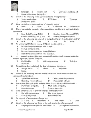 mulizambia@yahoo.com Page 4 of 34
A Serial port B Parallel port C Universal Serial Bus port
D Universal Sequence Backup Port
36 Which of the following home appliances has no microprocessor?
A Steam pressing iron B DVD player C Television
D Microwave oven
37 What can be found on the desktop of computer screen?
A Menu B Icons C Commands D Scroll buttons
38 The ... is a part of a computer where calculation, searching and sorting of data is
carried out,
A Read Only Memory (ROM) B Random Access Memory (RAM)
C Central Processing Unit (CPU) D Backing Storage Unit (BSU)
39 Which of the following is a network of computers that are found in one building?
A LAN B PAN C SAN D WAN
40 An Uninterruptible Power Supply (UPS) unit can be used to ...
A Protect the computer from solar power.
B Backup computer data.
C Protect the computer from power blackouts.
D Protect the computer from virus blackouts.
41 ... operating system lets many users at different terminals to share processing
time on a powerful central computer.
A Multi-tasking B Multi-programming C Real-time
D Multi-user
42 Formatting a disk results in all the data being erased from the ...
A Storage media. B Screen. C Keyboard.
D Printer.
43 Which of the following software will be loaded first to the memory when the
computer Is switched on?
A Spreadsheet software B Word processing software
C Operating system software D Presentation software
44 The type of computer which allows a user to Input, edit and output audio is ...
A Multimedia computer. B Multi audio computer,
C Music computer. D Speaker computer.
45 What is the best way to prevent data loss on the computer?
A Use a bigger computer B Not to use laptops
C Backup the printer D Backup the data
46 An example of a computer software is ...
A ATM card. B Document. C Touch screen. D Virus.
47 Which of the following is a threat to the well-functioning of a computer?
A Keeping the door open for air to enter. B Locking the computer lab.
 