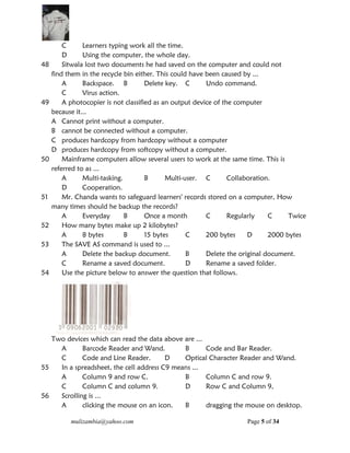 mulizambia@yahoo.com Page 5 of 34
C Learners typing work all the time.
D Using the computer, the whole day.
48 Sitwala lost two documents he had saved on the computer and could not
find them in the recycle bin either. This could have been caused by ...
A Backspace. B Delete key. C Undo command.
C Virus action.
49 A photocopier is not classified as an output device of the computer
because it...
A Cannot print without a computer.
B cannot be connected without a computer.
C produces hardcopy from hardcopy without a computer
D produces hardcopy from softcopy without a computer.
50 Mainframe computers allow several users to work at the same time. This is
referred to as ...
A Multi-tasking. B Multi-user. C Collaboration.
D Cooperation.
51 Mr. Chanda wants to safeguard learners' records stored on a computer, How
many times should he backup the records?
A Everyday B Once a month C Regularly C Twice
52 How many bytes make up 2 kilobytes?
A 8 bytes B 15 bytes C 200 bytes D 2000 bytes
53 The SAVE AS command is used to ...
A Delete the backup document. B Delete the original document.
C Rename a saved document. D Rename a saved folder.
54 Use the picture below to answer the question that follows.
Two devices which can read the data above are ...
A Barcode Reader and Wand. B Code and Bar Reader.
C Code and Line Reader. D Optical Character Reader and Wand.
55 In a spreadsheet, the cell address C9 means ...
A Column 9 and row C. B Column C and row 9.
C Column C and column 9. D Row C and Column 9,
56 Scrolling is ...
A clicking the mouse on an icon. B dragging the mouse on desktop.
 