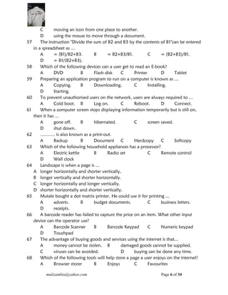 mulizambia@yahoo.com Page 6 of 34
C moving an icon from one place to another.
D using the mouse to move through a document.
57 The instruction "Divide the sum of B2 and B3 by the contents of B1"can be entered
in a spreadsheet as ...
A = (B1)/B2+B3. B = B2+B3/B1. C = (B2+B3)/B1.
D = B1/(B2+B3).
58 Which of the following devices can a user get to read an E-book?
A DVD B Flash disk C Printer D Tablet
59 Preparing an application program to run on a computer is known as ...
A Copying. B Downloading. C Installing.
D Starting.
60 To prevent unauthorised users on the network, users are always required to ...
A Cold boot. B Log on. C Reboot. D Connect.
61 When a computer screen stops displaying information temporarily but is still on,
then it has ...
A gone off. B hibernated. C screen saved.
D shut down.
62 ………. is also known as a print-out.
A Backup B Document C Hardcopy C Softcopy
63 Which of the following household appliances has a processor?
A Electric kettle B Radio set C Remote control
D Wall clock
64 Landscape is when a page is ...
A longer horizontally and shorter vertically,
B longer vertically and shorter horizontally.
C longer horizontally and longer vertically.
D shorter horizontally and shorter vertically.
65 Mutale bought a dot matrix printer. He could use it for printing ...
A adverts. B budget documents. C business letters.
D receipts.
66 A barcode reader has failed to capture the price on an item. What other input
device can the operator use?
A Barcode Scanner B Barcode Keypad C Numeric keypad
D Touchpad
67 The advantage of buying goods and services using the internet is that...
A money cannot be stolen. B damaged goods cannot be supplied.
C viruses can be avoided. D buying can be done any time.
68 Which of the following tools will help store a page a user enjoys on the internet?
A Browser storer B Enjoys C Favourites
 