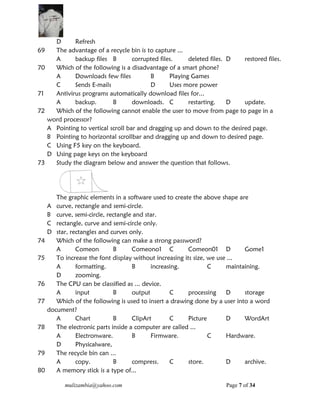 mulizambia@yahoo.com Page 7 of 34
D Refresh
69 The advantage of a recycle bin is to capture ...
A backup files B corrupted files. deleted files. D restored files.
70 Which of the following is a disadvantage of a smart phone?
A Downloads few files B Playing Games
C Sends E-mails D Uses more power
71 Antivirus programs automatically download files for...
A backup. B downloads. C restarting. D update.
72 Which of the following cannot enable the user to move from page to page in a
word processor?
A Pointing to vertical scroll bar and dragging up and down to the desired page.
B Pointing to horizontal scrollbar and dragging up and down to desired page.
C Using F5 key on the keyboard.
D Using page keys on the keyboard
73 Study the diagram below and answer the question that follows.
The graphic elements in a software used to create the above shape are
A curve, rectangle and semi-circle.
B curve, semi-circle, rectangle and star.
C rectangle, curve and semi-circle only.
D star, rectangles and curves only.
74 Which of the following can make a strong password?
A Comeon B Comeono1 C Comeon01 D Gome1
75 To increase the font display without increasing its size, we use ...
A formatting. B increasing. C maintaining.
D zooming.
76 The CPU can be classified as ... device.
A input B output C processing D storage
77 Which of the following is used to insert a drawing done by a user into a word
document?
A Chart B ClipArt C Picture D WordArt
78 The electronic parts inside a computer are called ...
A Electronware. B Firmware. C Hardware.
D Physicalware,
79 The recycle bin can ...
A copy. B compress. C store. D archive.
80 A memory stick is a type of...
 