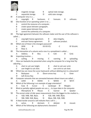 mulizambia@yahoo.com Page 8 of 34
A magnetic storage. B optical state storage.
C sequential storage. D solid state storage.
81 A computer virus is a ...
A copyright. B hardware. C liveware. D software.
82 One function of an operating system is to ...
A control the resources of a computer.
B create spaces between paragraphs.
C create spaces between lines.
D control the authencity of a computer.
83 The legal agreement between the software maker and the user of the software is
called ...
A copyright licence agreement. B data integrity.
C end-user licence agreement. D software product.
84 Which one of these is the strongest password?
A 2018 B B B B B D. C B? 18 dr!4.
D Peter 3.
85 The intersection of a column and a row in a spreadsheet is called ...
A Address. B Box. C Cell. D Grid.
86 Importing involves ...
A cutting. B moving. C scanning. D uploading.
87 How can backache be prevented when using the computer for a long time? By
adjusting ...
A chair to suit user height. B chair to suit user wrist.
C user height to suit chair. D user wrist to suit chair.
88 Which key can move the cursor backwards without deleting text in a document?
A Backspace B Down arrow key C Enter
D Left Arrow Key
89 Computer networks that are connected between distant towns are called ...
A LANS B MANS C WANS D WI-FI
90 Which of the following is an example of page orientation?
A Case B Cursor C Landscape D Margins
91 Blind or partially sighted people can use a ... to input data in the computer.
A Microphone B Mouse C Scanner D Speaker
92 The correct order of disk space measurements from the biggest to the smallest is...
A 1GB, 1MB, 1KB, IByte. B 1GB, 1KB, 1MB, IByte.
C 1KB, 1MB, 1GB, IByte. D IByte, 1KB, 1GB, 1MB.
93 A black border around a cell indicates that a cell is ...
A active. B dormant. C deleted. D moved.
94 Which of the following are alphanumeric characters?
 