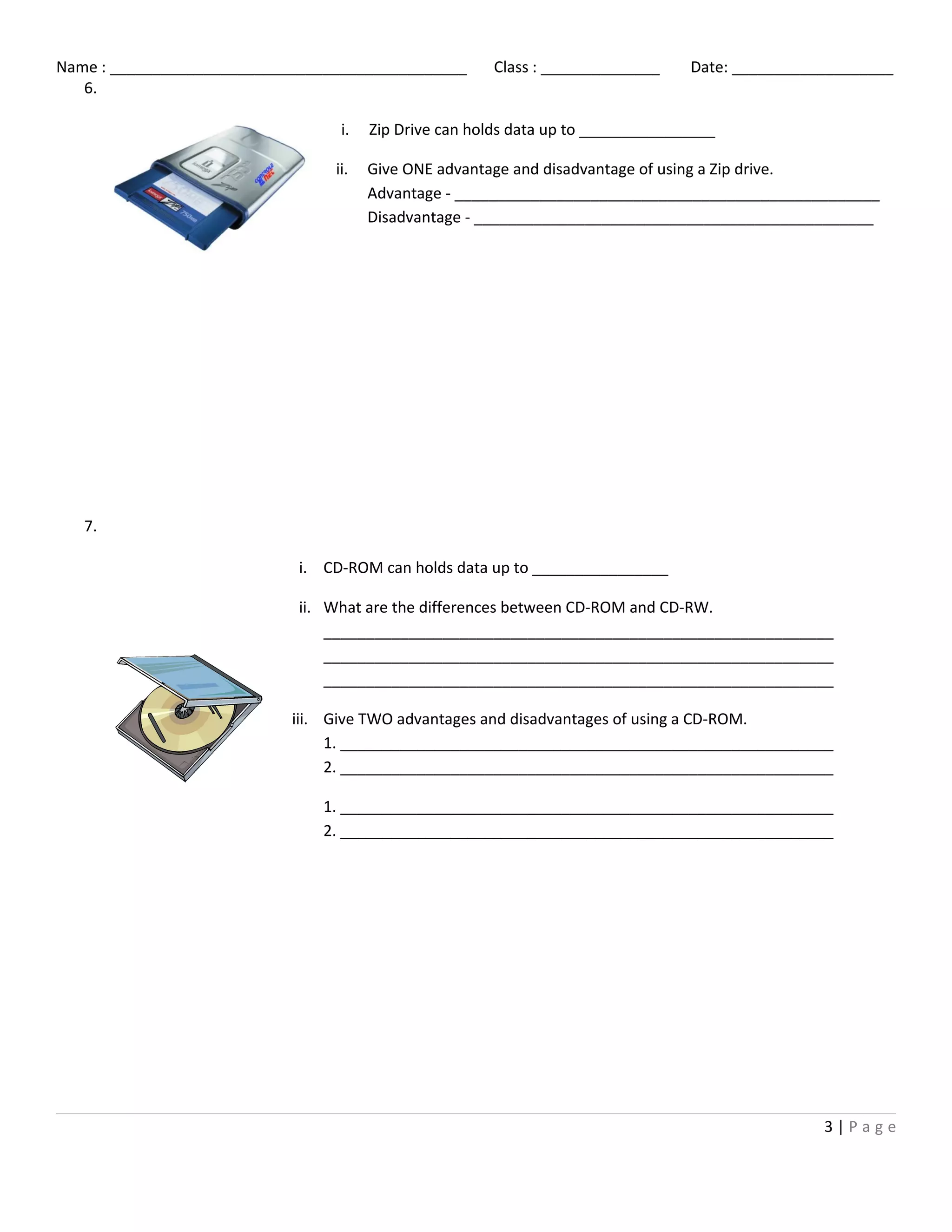 Name : __________________________________________ Class : ______________ Date: ___________________
6.
7.
3 | P a g e
i. Zip Drive can holds data up to ________________
ii. Give ONE advantage and disadvantage of using a Zip drive.
Advantage - __________________________________________________
Disadvantage - _______________________________________________
i. CD-ROM can holds data up to ________________
ii. What are the differences between CD-ROM and CD-RW.
____________________________________________________________
____________________________________________________________
____________________________________________________________
iii. Give TWO advantages and disadvantages of using a CD-ROM.
1. __________________________________________________________
2. __________________________________________________________
1. __________________________________________________________
2. __________________________________________________________
 