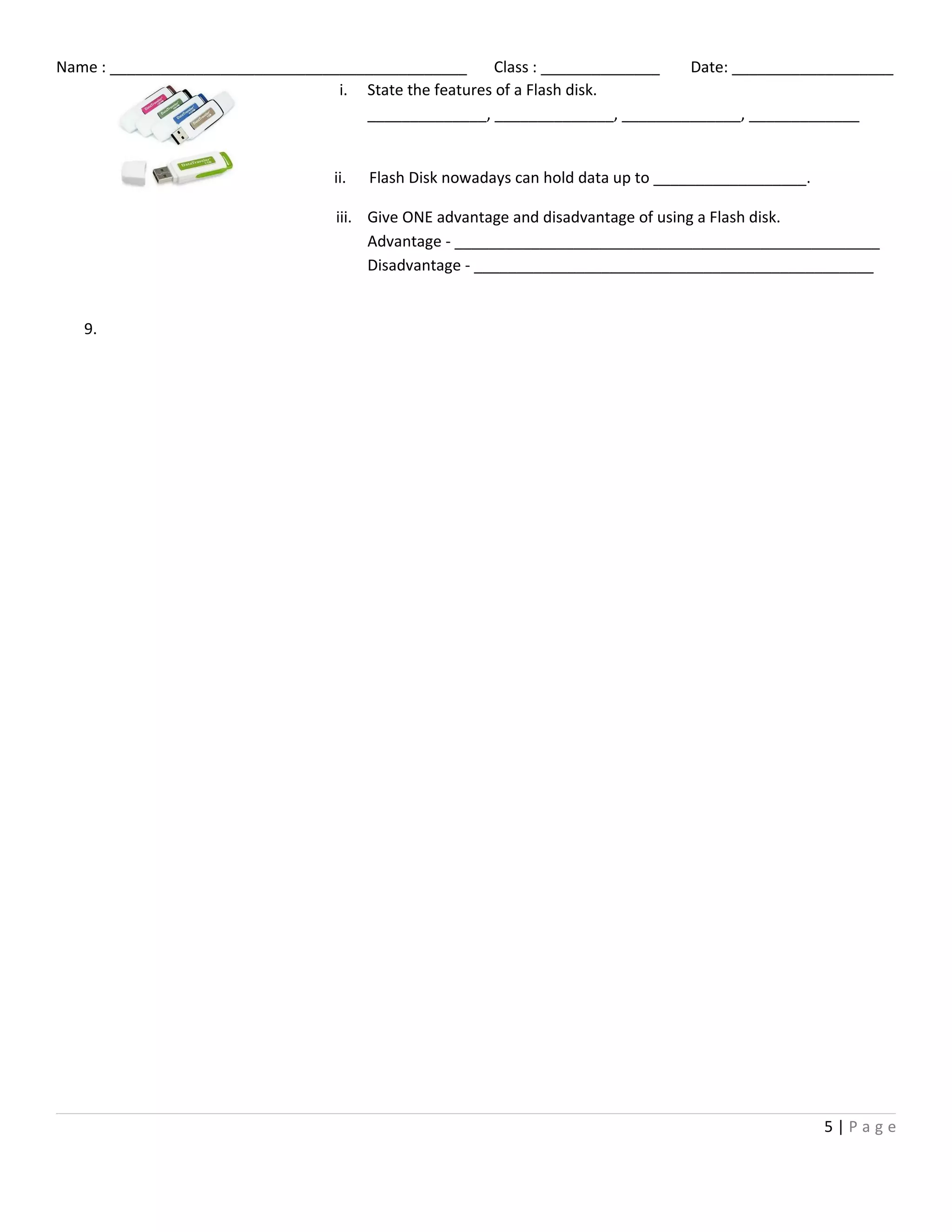 Name : __________________________________________ Class : ______________ Date: ___________________
9.
5 | P a g e
i. State the features of a Flash disk.
______________, ______________, ______________, _____________
ii. Flash Disk nowadays can hold data up to __________________.
iii. Give ONE advantage and disadvantage of using a Flash disk.
Advantage - __________________________________________________
Disadvantage - _______________________________________________
 