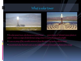 • the solar power tower, also known as ‘central tower’ power plants or ‘heliostat’ power plants or
power towers, is a type of solar furnace using a tower to receive the focused sunlight.
• it uses an array of flat, movable mirrors to focus the sun’s rays upon a collector tower.
• concentrated solar thermal is seen as one viable solution for renewable, pollution-free energy.
Whatissolartower
 
