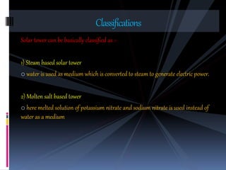 Solar tower can be basically classified as :-
1) Steam based solar tower
o water is used as medium which is converted to steam to generate electric power.
2) Molten salt based tower
o here melted solution of potassium nitrate and sodium nitrate is used instead of
water as a medium
Classifications
 