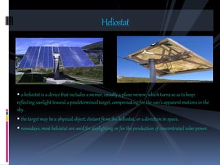  a heliostat is a device that includes a mirror, usually a plane mirror, which turns so as to keep
reflecting sunlight toward a predetermined target, compensating for the sun’s apparent motions in the
sky.
 the target may be a physical object, distant from the heliostat, or a direction in space.
 nowadays, most heliostat are used for daylighting or for the production of concentrated solar power.
Heliostat
 