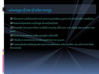 Solar power is pollution free and causes no greenhouse gases to be emitted after installation.
 Reduced dependence on foreign oil and fossil fuels.
 Renewable clean power that is available every day of the year, even cloudy days produce some
power.
 Return on investment unlike paying for utility bills.
 Virtually no maintenance as solar panels last over 30 years.
 Creates jobs by employing solar panel manufacturers, solar installers, etc. and in turn helps
the economy.
advantagesofuseofsolarenergy
 