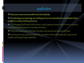  Solarpowertowersconvertsunshineintocleanelectricity.
 The technologyusesmanylarge, sun-trackingmirrorscommonlyreferredto as heliostatsto focus
sunlightona receiverat thetopof a tower.
 A heat transfer fluid heated in the receiver is used to generate steam, which, in turn, is used in a
conventional turbine-generator to produce electricity.
 Early power towers such as the Solar One plant used steam as the heat transfer fluid.
 Current power towers, based on Solar Two, use molten nitrate salt because of its superior heat
transfer and energy storage capabilities.
application
 