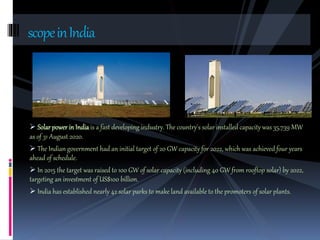  Solarpower in India is a fast developing industry. The country's solar installed capacity was 35,739 MW
as of 31 August 2020.
 The Indian government had an initial target of 20 GW capacity for 2022, which was achieved four years
ahead of schedule.
 In 2015 the target was raised to 100 GW of solar capacity (including 40 GW from rooftop solar) by 2022,
targeting an investment of US$100 billion.
 India has established nearly 42 solar parks to make land available to the promoters of solar plants.
scopeinIndia
 