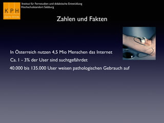 Institut für Fernstudien und didaktische Entwicklung	

Hochschulstandort Salzburg
Zahlen und Fakten
In Österreich nutzen 4,5 Mio Menschen das Internet
Ca. 1 - 3% der User sind suchtgefährdet
40.000 bis 135.000 User weisen pathologischen Gebrauch auf
 