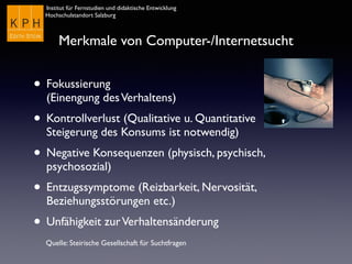 Institut für Fernstudien und didaktische Entwicklung	

Hochschulstandort Salzburg
Merkmale von Computer-/Internetsucht
• Fokussierung  
(Einengung desVerhaltens)
• Kontrollverlust (Qualitative u. Quantitative
Steigerung des Konsums ist notwendig)
• Negative Konsequenzen (physisch, psychisch,
psychosozial)
• Entzugssymptome (Reizbarkeit, Nervosität,
Beziehungsstörungen etc.)
• Unfähigkeit zurVerhaltensänderung
Quelle: Steirische Gesellschaft für Suchtfragen
 