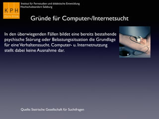 Institut für Fernstudien und didaktische Entwicklung	

Hochschulstandort Salzburg
Gründe für Computer-/Internetsucht
Quelle: Steirische Gesellschaft für Suchtfragen
In den überwiegenden Fällen bildet eine bereits bestehende
psychische Störung oder Belastungssituation die Grundlage
für eineVerhaltenssucht. Computer- u. Internetnutzung
stellt dabei keine Ausnahme dar.
 
