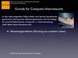 Institut für Fernstudien und didaktische Entwicklung	

Hochschulstandort Salzburg
Gründe für Computer-/Internetsucht
• Beziehungsprobleme (Rückzug aus sozialem Leben)
Quelle: Steirische Gesellschaft für Suchtfragen
In den überwiegenden Fällen bildet eine bereits bestehende
psychische Störung oder Belastungssituation die Grundlage
für eineVerhaltenssucht. Computer- u. Internetnutzung
stellt dabei keine Ausnahme dar.
 