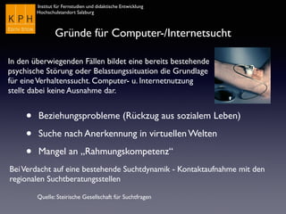 Institut für Fernstudien und didaktische Entwicklung	

Hochschulstandort Salzburg
Gründe für Computer-/Internetsucht
• Beziehungsprobleme (Rückzug aus sozialem Leben)
• Suche nach Anerkennung in virtuellen Welten
• Mangel an „Rahmungskompetenz“
Quelle: Steirische Gesellschaft für Suchtfragen
In den überwiegenden Fällen bildet eine bereits bestehende
psychische Störung oder Belastungssituation die Grundlage
für eineVerhaltenssucht. Computer- u. Internetnutzung
stellt dabei keine Ausnahme dar.
BeiVerdacht auf eine bestehende Suchtdynamik - Kontaktaufnahme mit den
regionalen Suchtberatungsstellen
 