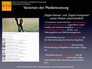 Institut für Fernstudien und didaktische Entwicklung	

Hochschulstandort Salzburg
Varianten der Mediennutzung
„Digital Natives“ und „Digital Immigrants“ 	

nutzen Medien unterschiedlich:
- Erwachsene nutzen Internet kommunikations-
und informationsorientiert; Jugendliche nutzen
mediale und interaktive Angebote zusätzlich
„unterhaltungsorientiert“ (Audio- und
Videoangebote zum Gefühlsmanagement)	

!
- Große Bedeutung von „sozialen“ Motiven bei
der Internetnutzung (Community-Angebote)	

!
- Identitätsorientierte Nutzung des Internets;
Positionierung als Mitglieder einer Szene, Clique
etc.	

!
- Manifestierung von Zugehörigkeit und die
Suche nach Anerkennung durch andere (Ego-
Clips; Musikkritiken, literarische Experimente
etc.)	

Quelle: Matthias Rohrer (2013): Generation Digital. Institut für Jugendkulturforschung
 