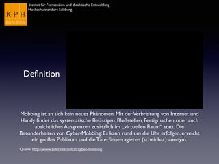 Institut für Fernstudien und didaktische Entwicklung	

Hochschulstandort Salzburg
Deﬁnition
Mobbing ist an sich kein neues Phänomen. Mit derVerbreitung von Internet und
Handy ﬁndet das systematische Belästigen, Bloßstellen, Fertigmachen oder auch
absichtliches Ausgrenzen zusätzlich im „virtuellen Raum“ statt. Die
Besonderheiten von Cyber-Mobbing: Es kann rund um die Uhr erfolgen, erreicht
ein großes Publikum und die Täter/innen agieren (scheinbar) anonym.
Quelle: http://www.saferinternet.at/cyber-mobbing
 