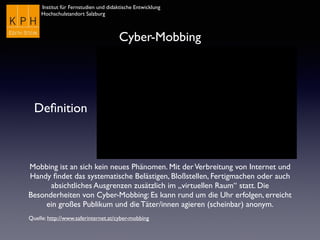 Institut für Fernstudien und didaktische Entwicklung	

Hochschulstandort Salzburg
Cyber-Mobbing
Deﬁnition
Mobbing ist an sich kein neues Phänomen. Mit derVerbreitung von Internet und
Handy ﬁndet das systematische Belästigen, Bloßstellen, Fertigmachen oder auch
absichtliches Ausgrenzen zusätzlich im „virtuellen Raum“ statt. Die
Besonderheiten von Cyber-Mobbing: Es kann rund um die Uhr erfolgen, erreicht
ein großes Publikum und die Täter/innen agieren (scheinbar) anonym.
Quelle: http://www.saferinternet.at/cyber-mobbing
 