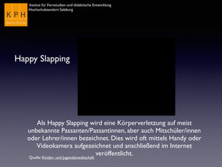 Institut für Fernstudien und didaktische Entwicklung	

Hochschulstandort Salzburg
Happy Slapping
Als Happy Slapping wird eine Körperverletzung auf meist
unbekannte Passanten/Passantinnen, aber auch Mitschüler/innen
oder Lehrer/innen bezeichnet. Dies wird oft mittels Handy oder
Videokamera aufgezeichnet und anschließend im Internet
veröffentlicht.
Quelle: Kinder- und Jugendanwaltschaft
 