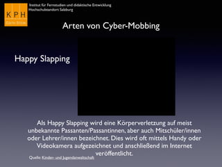 Institut für Fernstudien und didaktische Entwicklung	

Hochschulstandort Salzburg
Arten von Cyber-Mobbing
Happy Slapping
Als Happy Slapping wird eine Körperverletzung auf meist
unbekannte Passanten/Passantinnen, aber auch Mitschüler/innen
oder Lehrer/innen bezeichnet. Dies wird oft mittels Handy oder
Videokamera aufgezeichnet und anschließend im Internet
veröffentlicht.
Quelle: Kinder- und Jugendanwaltschaft
 