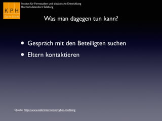 Institut für Fernstudien und didaktische Entwicklung	

Hochschulstandort Salzburg
Was man dagegen tun kann?
• Gespräch mit den Beteiligten suchen
• Eltern kontaktieren
Quelle: http://www.saferinternet.at/cyber-mobbing
 