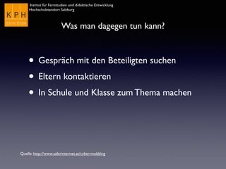 Institut für Fernstudien und didaktische Entwicklung	

Hochschulstandort Salzburg
Was man dagegen tun kann?
• Gespräch mit den Beteiligten suchen
• Eltern kontaktieren
• In Schule und Klasse zum Thema machen
Quelle: http://www.saferinternet.at/cyber-mobbing
 