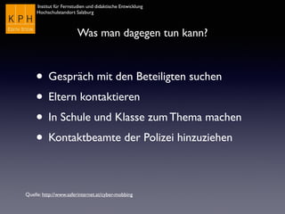 Institut für Fernstudien und didaktische Entwicklung	

Hochschulstandort Salzburg
Was man dagegen tun kann?
• Gespräch mit den Beteiligten suchen
• Eltern kontaktieren
• In Schule und Klasse zum Thema machen
• Kontaktbeamte der Polizei hinzuziehen
Quelle: http://www.saferinternet.at/cyber-mobbing
 