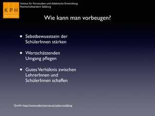 Institut für Fernstudien und didaktische Entwicklung	

Hochschulstandort Salzburg
Wie kann man vorbeugen?
• Sebstbewusstsein der
SchülerInnen stärken
• Wertschätzenden
Umgang pﬂegen
• GutesVerhältnis zwischen
LehrerInnen und
SchülerInnen schaffen
Quelle: http://www.saferinternet.at/cyber-mobbing
 