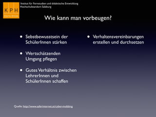 Institut für Fernstudien und didaktische Entwicklung	

Hochschulstandort Salzburg
Wie kann man vorbeugen?
• Sebstbewusstsein der
SchülerInnen stärken
• Wertschätzenden
Umgang pﬂegen
• GutesVerhältnis zwischen
LehrerInnen und
SchülerInnen schaffen
• Verhaltensvereinbarungen
erstellen und durchsetzen
Quelle: http://www.saferinternet.at/cyber-mobbing
 