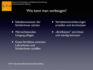 Institut für Fernstudien und didaktische Entwicklung	

Hochschulstandort Salzburg
Wie kann man vorbeugen?
• Sebstbewusstsein der
SchülerInnen stärken
• Wertschätzenden
Umgang pﬂegen
• GutesVerhältnis zwischen
LehrerInnen und
SchülerInnen schaffen
• Verhaltensvereinbarungen
erstellen und durchsetzen
• „Briefkästen“ einrichten
und ständig betreuen
Quelle: http://www.saferinternet.at/cyber-mobbing
 