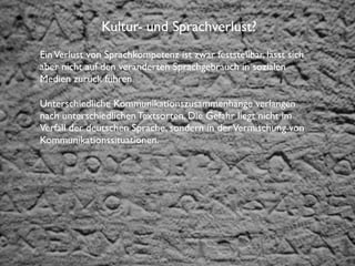 Institut für Fernstudien und didaktische Entwicklung	

Hochschulstandort Salzburg
Kultur- und Sprachverlust?
EinVerlust von Sprachkompetenz ist zwar feststellbar, lässt sich
aber nicht auf den veränderten Sprachgebrauch in sozialen
Medien zurück führen.
Unterschiedliche Kommunikationszusammenhänge verlangen
nach unterschiedlichen Textsorten. Die Gefahr liegt nicht im
Verfall der deutschen Sprache, sondern in derVermischung von
Kommunikationssituationen.
 