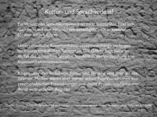 Institut für Fernstudien und didaktische Entwicklung	

Hochschulstandort Salzburg
Kultur- und Sprachverlust?
EinVerlust von Sprachkompetenz ist zwar feststellbar, lässt sich
aber nicht auf den veränderten Sprachgebrauch in sozialen
Medien zurück führen.
Unterschiedliche Kommunikationszusammenhänge verlangen
nach unterschiedlichen Textsorten. Die Gefahr liegt nicht im
Verfall der deutschen Sprache, sondern in derVermischung von
Kommunikationssituationen.
Klagen über denVerfall von Kultur und Sprache sind älter als das
Internet. Medien waren aber immer schon Repräsentationen von
gesellschaftlichen Entwicklungen und damit Projektionsﬂäche von
damit verbundenen Ängsten
Quelle: Ortner, H. (2011): Sprachverfall im Internet? Universität Innsbruck. Online verfügbar unter: http://bit.ly/17ja08J
 