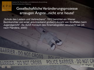 Institut für Fernstudien und didaktische Entwicklung	

Hochschulstandort Salzburg
GesellschaftlicheVeränderungsprozesse 	

erzeugen Ängste...nicht erst heute!
„Schule des Lasters und Verbrechens“: 1912 berichtet ein Wiener
Bezirksrichter von einer „erschreckend große(n) Anzahl von Straffällen beim
Jugendgericht“, die durch Konsum des Kinematografen verursacht sei (zit.
nach Flandera, 2000)	

Flickr CC-BY-NC-SA voteprime
 