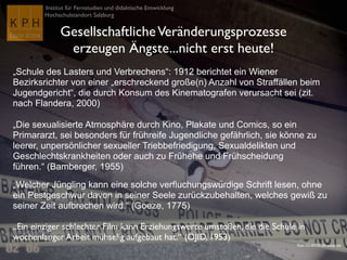 Institut für Fernstudien und didaktische Entwicklung	

Hochschulstandort Salzburg
GesellschaftlicheVeränderungsprozesse 	

erzeugen Ängste...nicht erst heute!
„Schule des Lasters und Verbrechens“: 1912 berichtet ein Wiener
Bezirksrichter von einer „erschreckend große(n) Anzahl von Straffällen beim
Jugendgericht“, die durch Konsum des Kinematografen verursacht sei (zit.
nach Flandera, 2000)	

„Die sexualisierte Atmosphäre durch Kino, Plakate und Comics, so ein
Primararzt, sei besonders für frühreife Jugendliche gefährlich, sie könne zu
leerer, unpersönlicher sexueller Triebbefriedigung, Sexualdelikten und
Geschlechtskrankheiten oder auch zu Frühehe und Frühscheidung
führen.“ (Bamberger, 1955)	

„Welcher Jüngling kann eine solche verfluchungswürdige Schrift lesen, ohne
ein Pestgeschwür davon in seiner Seele zurückzubehalten, welches gewiß zu
seiner Zeit aufbrechen wird.“ (Goeze, 1775)	

„Ein einziger schlechter Film kann Erziehungswerte umstoßen, die die Schule in
wochenlanger Arbeit mühselig aufgebaut hat.“ (ÖJID, 1953)	

Flickr CC-BY-NC-SA voteprime
 