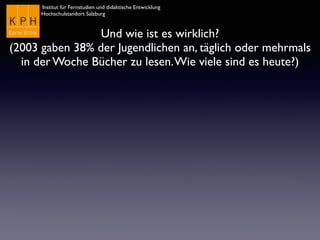 Institut für Fernstudien und didaktische Entwicklung	

Hochschulstandort Salzburg
Und wie ist es wirklich?
(2003 gaben 38% der Jugendlichen an, täglich oder mehrmals
in der Woche Bücher zu lesen.Wie viele sind es heute?)
 