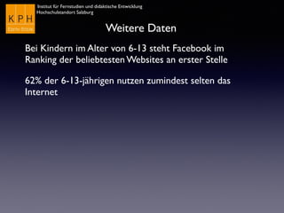 Institut für Fernstudien und didaktische Entwicklung
Hochschulstandort Salzburg
Weitere Daten
Bei Kindern im Alter von 6-13 steht Facebook im
Ranking der beliebtesten Websites an erster Stelle
62% der 6-13-jährigen nutzen zumindest selten das
Internet
 