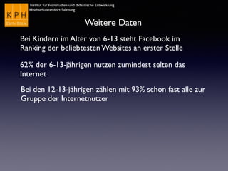 Institut für Fernstudien und didaktische Entwicklung
Hochschulstandort Salzburg
Weitere Daten
Bei Kindern im Alter von 6-13 steht Facebook im
Ranking der beliebtesten Websites an erster Stelle
62% der 6-13-jährigen nutzen zumindest selten das
Internet
Bei den 12-13-jährigen zählen mit 93% schon fast alle zur
Gruppe der Internetnutzer
 