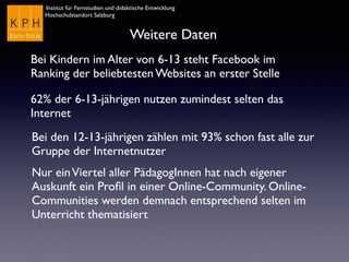 Institut für Fernstudien und didaktische Entwicklung
Hochschulstandort Salzburg
Weitere Daten
Bei Kindern im Alter von 6-13 steht Facebook im
Ranking der beliebtesten Websites an erster Stelle
62% der 6-13-jährigen nutzen zumindest selten das
Internet
Bei den 12-13-jährigen zählen mit 93% schon fast alle zur
Gruppe der Internetnutzer
Nur einViertel aller PädagogInnen hat nach eigener
Auskunft ein Proﬁl in einer Online-Community. Online-
Communities werden demnach entsprechend selten im
Unterricht thematisiert
 