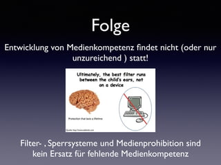 Folge
Entwicklung von Medienkompetenz ﬁndet nicht (oder nur
unzureichend ) statt!
Filter- , Sperrsysteme und Medienprohibition sind
kein Ersatz für fehlende Medienkompetenz
Quelle: http://www.safekids.com
 