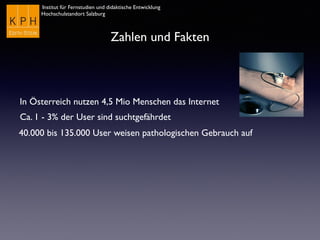 Institut für Fernstudien und didaktische Entwicklung
Hochschulstandort Salzburg
Zahlen und Fakten
In Österreich nutzen 4,5 Mio Menschen das Internet
Ca. 1 - 3% der User sind suchtgefährdet
40.000 bis 135.000 User weisen pathologischen Gebrauch auf
 