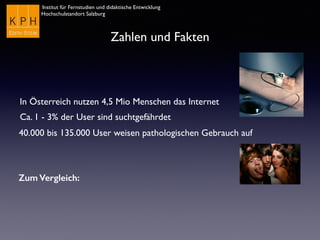 Institut für Fernstudien und didaktische Entwicklung
Hochschulstandort Salzburg
Zahlen und Fakten
In Österreich nutzen 4,5 Mio Menschen das Internet
Ca. 1 - 3% der User sind suchtgefährdet
40.000 bis 135.000 User weisen pathologischen Gebrauch auf
Zum Vergleich:
 