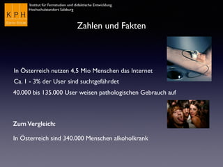 Institut für Fernstudien und didaktische Entwicklung
Hochschulstandort Salzburg
Zahlen und Fakten
In Österreich nutzen 4,5 Mio Menschen das Internet
Ca. 1 - 3% der User sind suchtgefährdet
40.000 bis 135.000 User weisen pathologischen Gebrauch auf
Zum Vergleich:
In Österreich sind 340.000 Menschen alkoholkrank
 