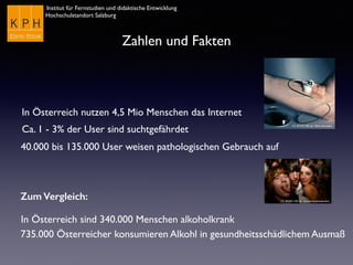 Institut für Fernstudien und didaktische Entwicklung
Hochschulstandort Salzburg
Zahlen und Fakten
In Österreich nutzen 4,5 Mio Menschen das Internet
Ca. 1 - 3% der User sind suchtgefährdet
40.000 bis 135.000 User weisen pathologischen Gebrauch auf
Zum Vergleich:
In Österreich sind 340.000 Menschen alkoholkrank
735.000 Österreicher konsumieren Alkohl in gesundheitsschädlichem Ausmaß
CC BY-NC-ND by icanteachyouhowtodoit
CC BY-NC-ND by Mark van Laere
 