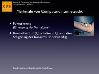 Institut für Fernstudien und didaktische Entwicklung
Hochschulstandort Salzburg
Merkmale von Computer-/Internetsucht
• Fokussierung  
(Einengung desVerhaltens)
• Kontrollverlust (Qualitative u. Quantitative
Steigerung des Konsums ist notwendig)
Quelle: Steirische Gesellschaft für Suchtfragen
 