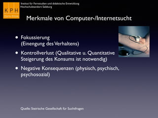 Institut für Fernstudien und didaktische Entwicklung
Hochschulstandort Salzburg
Merkmale von Computer-/Internetsucht
• Fokussierung  
(Einengung desVerhaltens)
• Kontrollverlust (Qualitative u. Quantitative
Steigerung des Konsums ist notwendig)
• Negative Konsequenzen (physisch, psychisch,
psychosozial)
Quelle: Steirische Gesellschaft für Suchtfragen
 