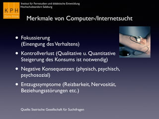 Institut für Fernstudien und didaktische Entwicklung
Hochschulstandort Salzburg
Merkmale von Computer-/Internetsucht
• Fokussierung  
(Einengung desVerhaltens)
• Kontrollverlust (Qualitative u. Quantitative
Steigerung des Konsums ist notwendig)
• Negative Konsequenzen (physisch, psychisch,
psychosozial)
• Entzugssymptome (Reizbarkeit, Nervosität,
Beziehungsstörungen etc.)
Quelle: Steirische Gesellschaft für Suchtfragen
 