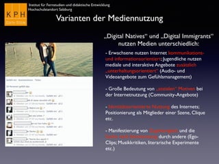 Institut für Fernstudien und didaktische Entwicklung
Hochschulstandort Salzburg
Varianten der Mediennutzung
„Digital Natives“ und „Digital Immigrants“
nutzen Medien unterschiedlich:
- Erwachsene nutzen Internet kommunikations-
und informationsorientiert; Jugendliche nutzen
mediale und interaktive Angebote zusätzlich
„unterhaltungsorientiert“ (Audio- und
Videoangebote zum Gefühlsmanagement)
- Große Bedeutung von „sozialen“ Motiven bei
der Internetnutzung (Community-Angebote)
- Identitätsorientierte Nutzung des Internets;
Positionierung als Mitglieder einer Szene, Clique
etc.
- Manifestierung von Zugehörigkeit und die
Suche nach Anerkennung durch andere (Ego-
Clips; Musikkritiken, literarische Experimente
etc.)
 