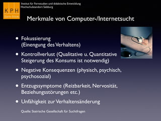 Institut für Fernstudien und didaktische Entwicklung
Hochschulstandort Salzburg
Merkmale von Computer-/Internetsucht
• Fokussierung  
(Einengung desVerhaltens)
• Kontrollverlust (Qualitative u. Quantitative
Steigerung des Konsums ist notwendig)
• Negative Konsequenzen (physisch, psychisch,
psychosozial)
• Entzugssymptome (Reizbarkeit, Nervosität,
Beziehungsstörungen etc.)
• Unfähigkeit zurVerhaltensänderung
Quelle: Steirische Gesellschaft für Suchtfragen
 