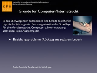 Institut für Fernstudien und didaktische Entwicklung
Hochschulstandort Salzburg
Gründe für Computer-/Internetsucht
• Beziehungsprobleme (Rückzug aus sozialem Leben)
Quelle: Steirische Gesellschaft für Suchtfragen
In den überwiegenden Fällen bildet eine bereits bestehende
psychische Störung oder Belastungssituation die Grundlage
für eineVerhaltenssucht. Computer- u. Internetnutzung
stellt dabei keine Ausnahme dar.
 