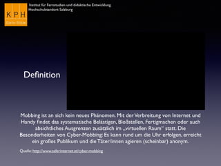 Institut für Fernstudien und didaktische Entwicklung
Hochschulstandort Salzburg
Deﬁnition
Mobbing ist an sich kein neues Phänomen. Mit derVerbreitung von Internet und
Handy ﬁndet das systematische Belästigen, Bloßstellen, Fertigmachen oder auch
absichtliches Ausgrenzen zusätzlich im „virtuellen Raum“ statt. Die
Besonderheiten von Cyber-Mobbing: Es kann rund um die Uhr erfolgen, erreicht
ein großes Publikum und die Täter/innen agieren (scheinbar) anonym.
Quelle: http://www.saferinternet.at/cyber-mobbing
 